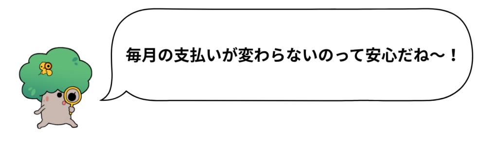 毎月の支払いが変わらないのって安心だね～！