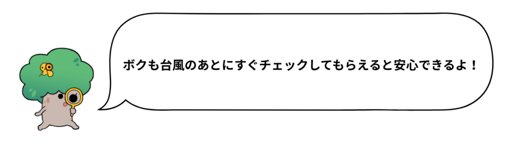 ボクも台風のあとにすぐチェックしてもらえると安心できるよ！