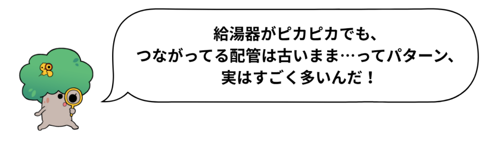 キャラクターのセリフ「給湯器がピカピカでも、つながってる配管は古いまま…ってパターン、実はすごく多いんだ！」