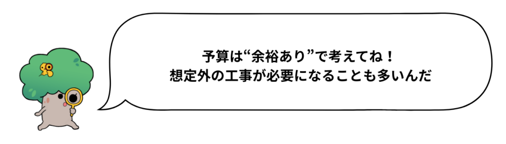予算は“余裕あり”で考えてね！ 想定外の工事が必要になることも多いんだ