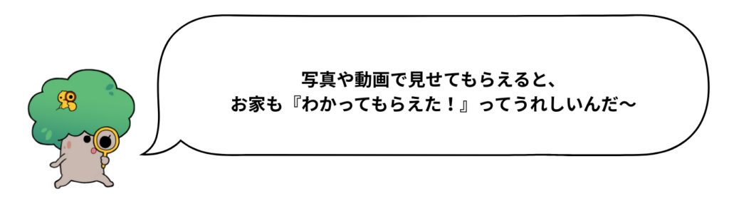 写真や動画で見せてもらえると、お家も『わかってもらえた！』ってうれしいんだ〜