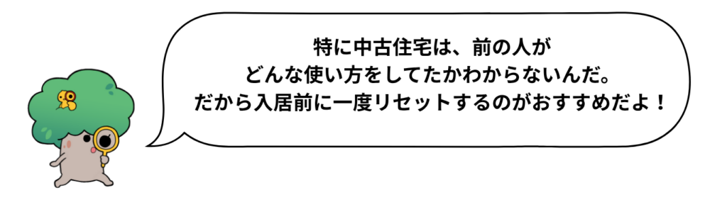 キャラクターのセリフ「特に中古住宅は、前の人がどんな使い方をしてたかわからないんだ。だから入居前に一度リセットするのがおすすめだよ！」