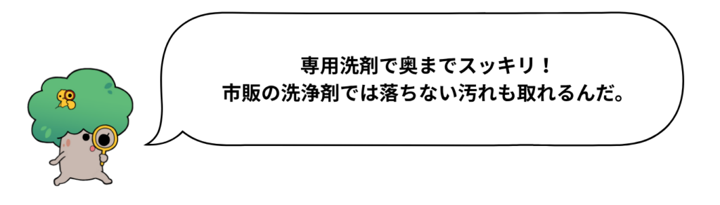 キャラクターのセリフ「専用洗剤で奥までスッキリ！市販の洗浄剤では落ちない汚れも取れるんだ。」