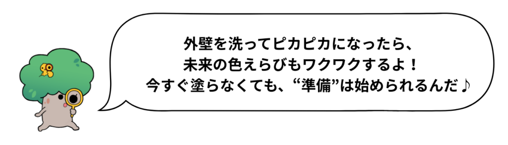 外壁を洗ってピカピカになったら、未来の色えらびもワクワクするよ！　今すぐ塗らなくても、“準備”は始められるんだ♪