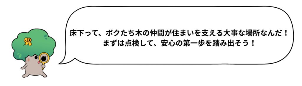 床下って、ボクたち木の仲間が住まいを支える大事な場所なんだ！
まずは点検して、安心の第一歩を踏み出そう！