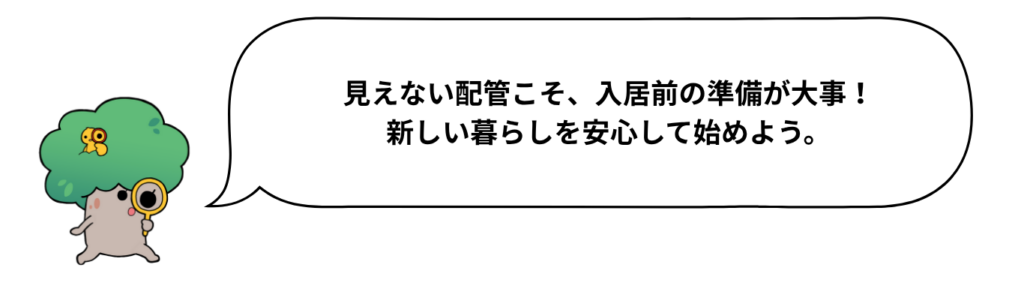 キャラクターのセリフ「見えない配管こそ、入居前の準備が大事！新しい暮らしを安心して始めよう。」